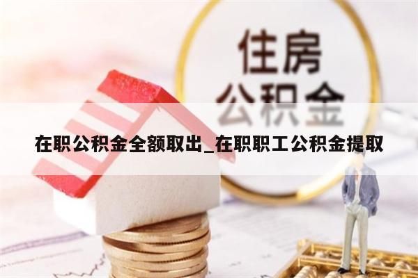 在职公积金全额取出_在职职工公积金提取